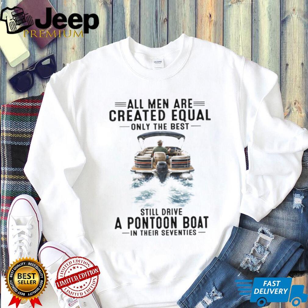 All Men Are Created Equal Only The Best Still Drive A Pontoon Boat In Their Seventies T Shirt
