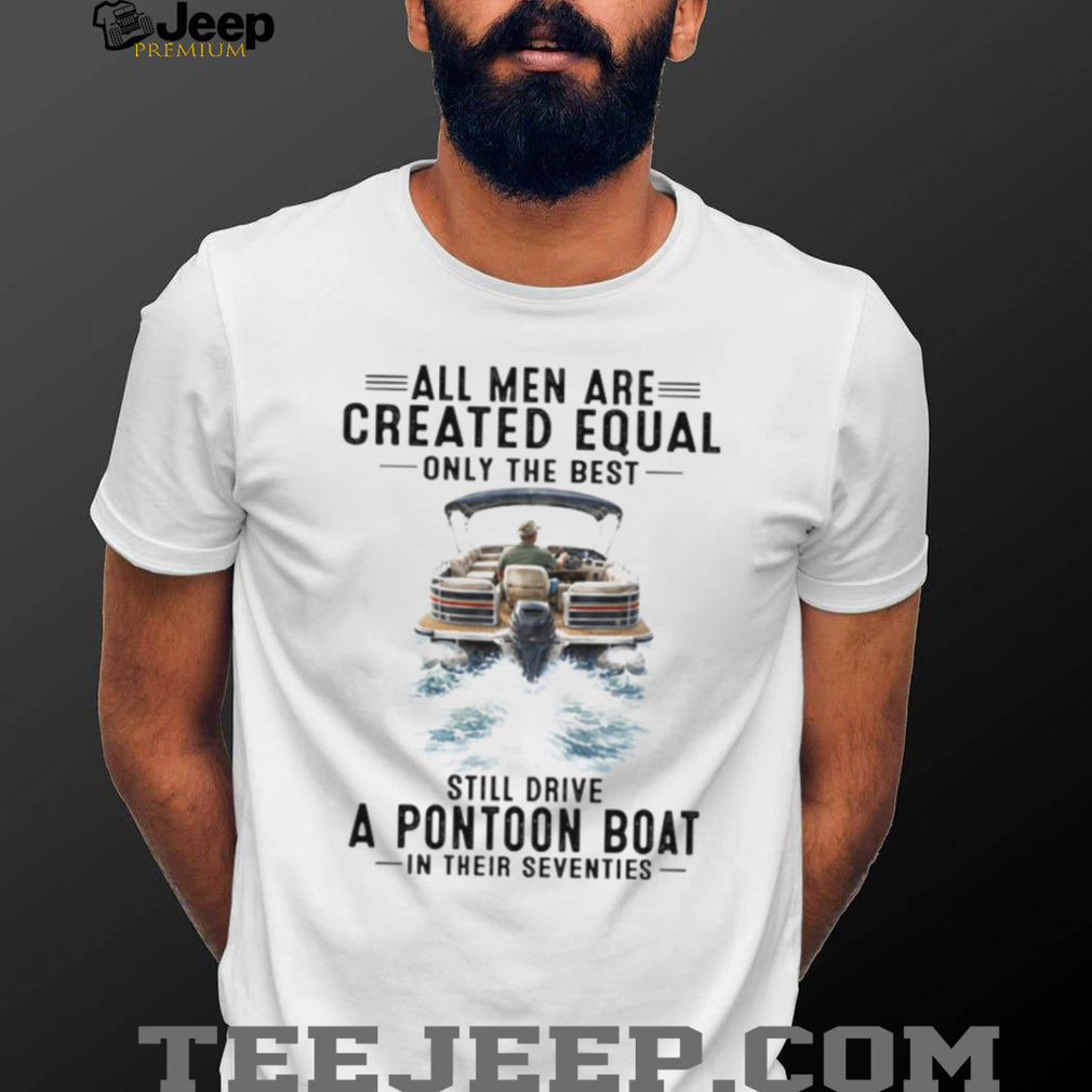 All Men Are Created Equal Only The Best Still Drive A Pontoon Boat In Their Seventies T Shirt