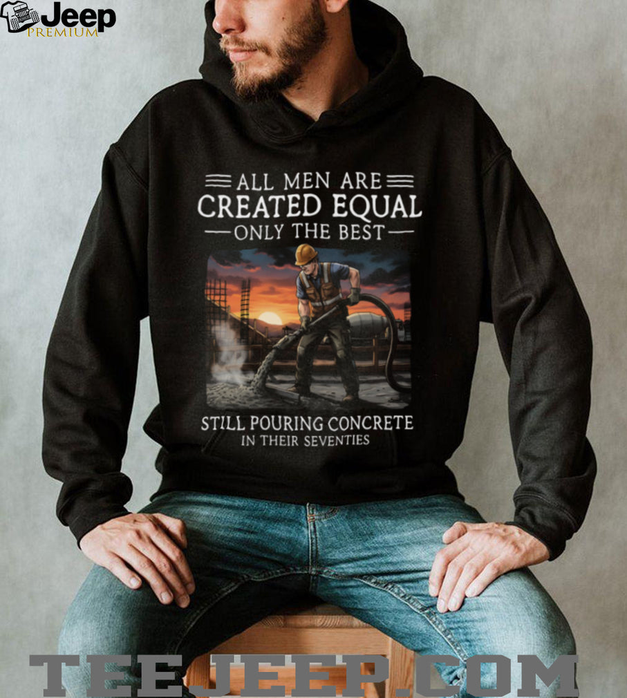 All Men Are Created Equal Only The Best Still Pouring Concrete In Their Seventies T Shirt