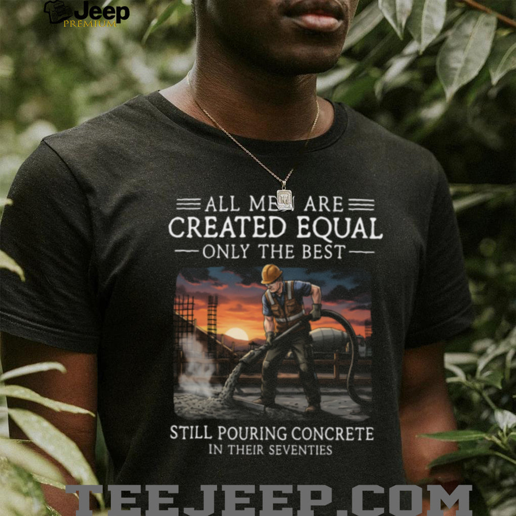 All Men Are Created Equal Only The Best Still Pouring Concrete In Their Seventies T Shirt