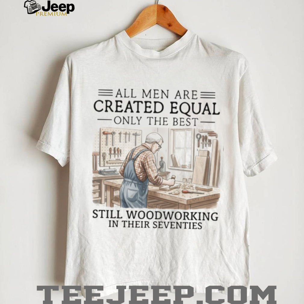 All Men Are Created Equal Only The Best Still Woodworking In Their Seventies T Shirt