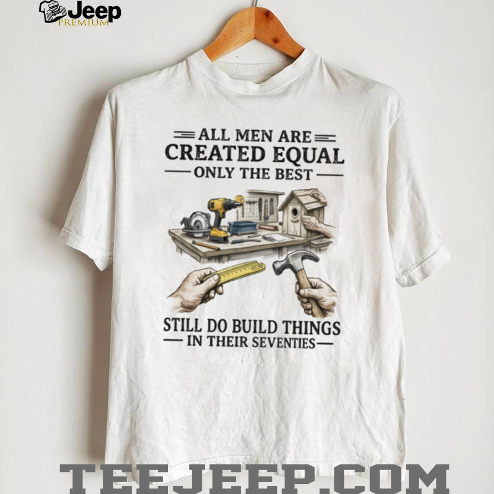 All Men Created Equal Only The Best Still Build Things In Their Seventies T Shirt