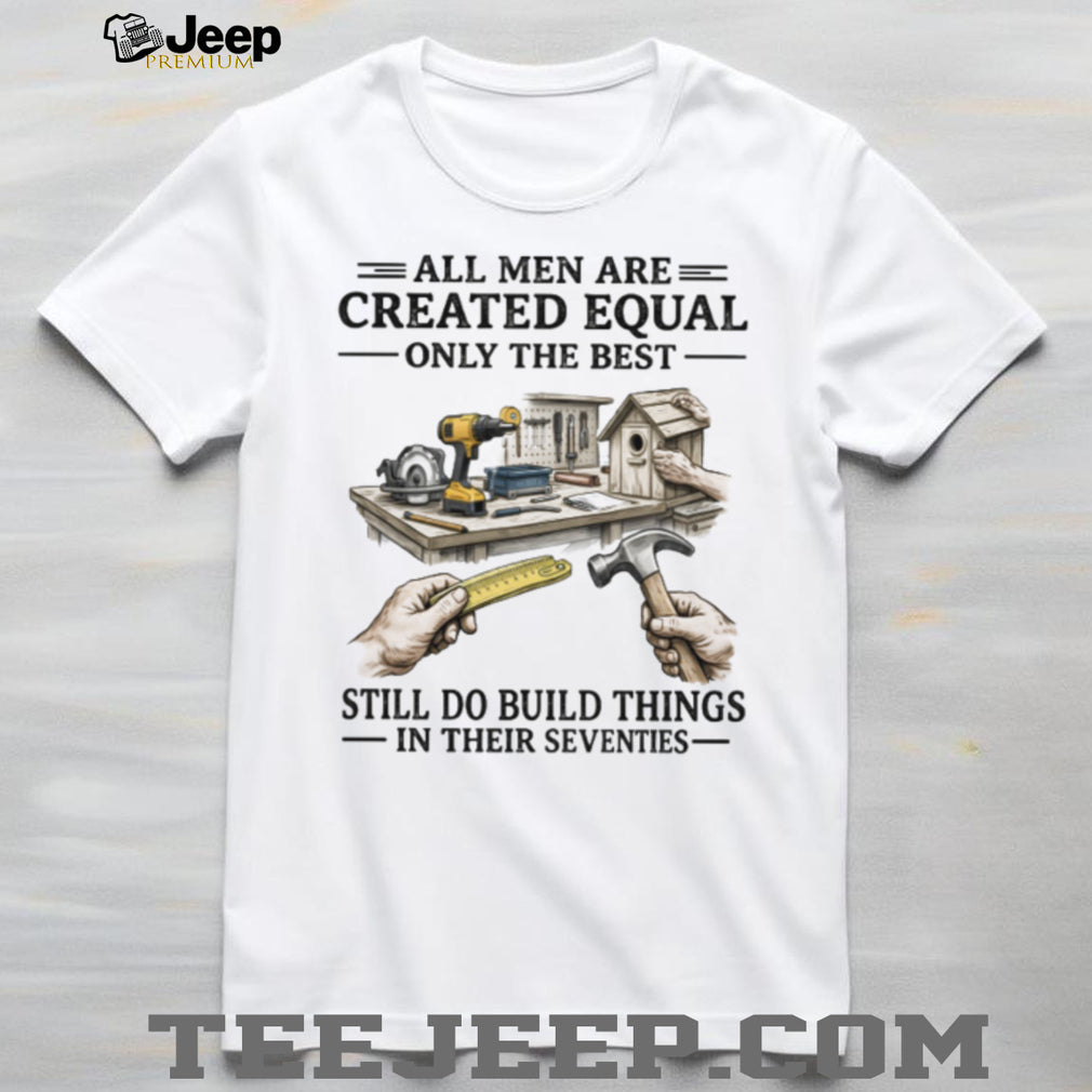 All Men Created Equal Only The Best Still Build Things In Their Seventies T Shirt
