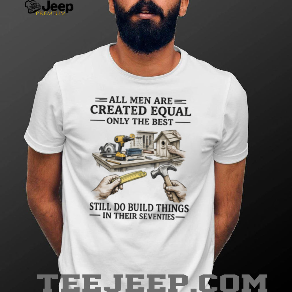 All Men Created Equal Only The Best Still Build Things In Their Seventies T Shirt