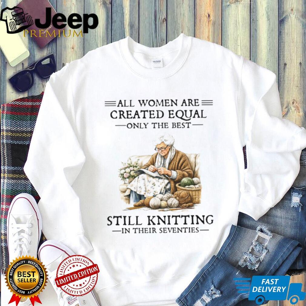 All Women Are Created Equal Only The Best Still Knitting In Their Seventies T Shirt