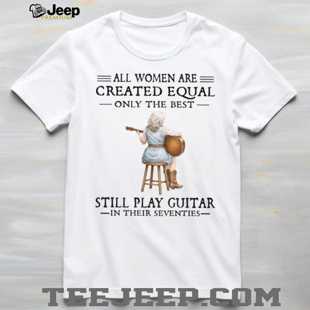 All Women Are Created Equal Only The Best Still Play Guitar In Their 70s Shirt