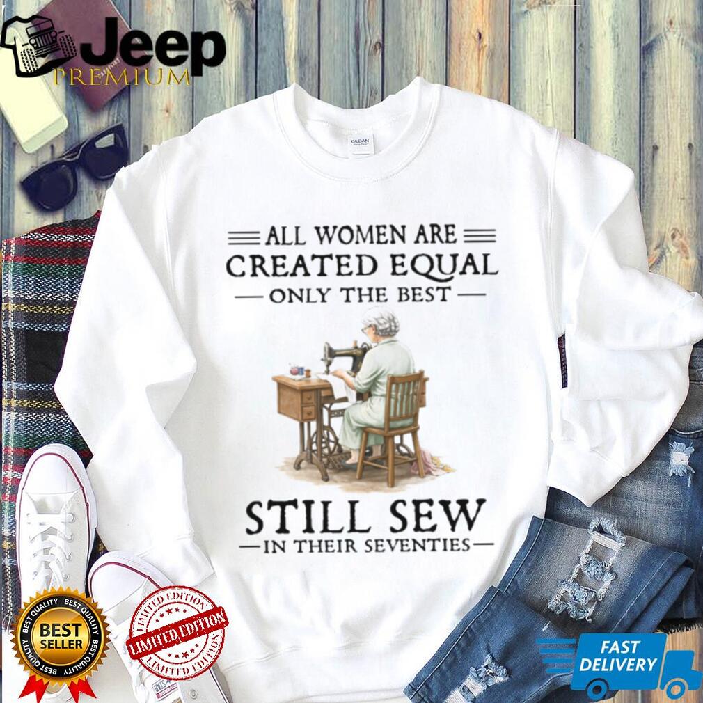 All Women Are Created Equal Only The Best Still Sew In Their Seventies T Shirt