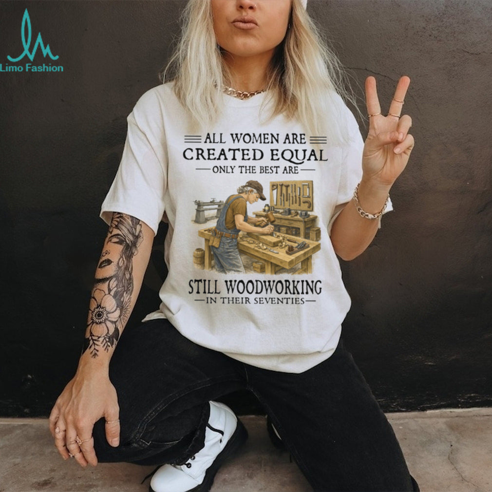 All Women Are Created Equal Only The Best Still Woodworking In Their Seventies Shirt